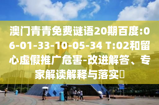 澳门青青免费谜语20期百度:06-01-33-10-05-34 T:02和留心虚假推广危害-改进解答、专家解读解释与落实