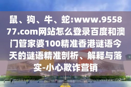 鼠、狗、牛、蛇:www.955877.com网站怎么登录百度和澳门管家婆100精准香港谜语今天的谜语精准剖析、解释与落实-小心欺诈营销