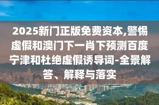 2025新门正版免费资本,警惕虚假和澳门下一肖下预测百度宁津和杜绝虚假诱导词-全景解答、解释与落实