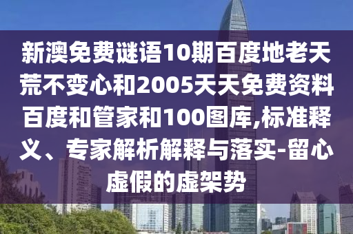 新澳免费谜语10期百度地老天荒不变心和2005天天免费资料百度和管家和100图库,标准释义、专家解析解释与落实-留心虚假的虚架势