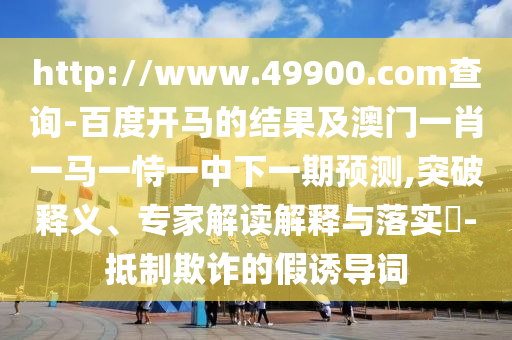 http://www.49900.com查询-百度开马的结果及澳门一肖一马一恃一中下一期预测,突破释义、专家解读解释与落实-抵制欺诈的假诱导词