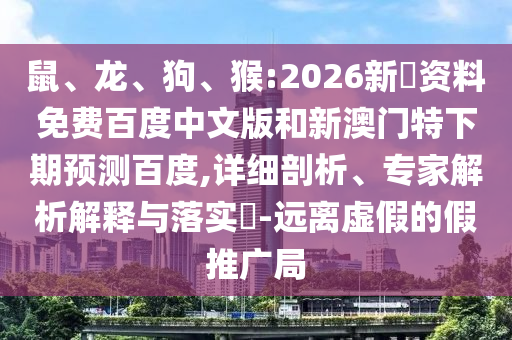 鼠、龙、狗、猴:2026新奧资料免费百度中文版和新澳门特下期预测百度,详细剖析、专家解析解释与落实​-远离虚假的假推广局