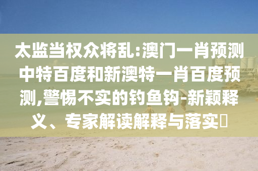太监当权众将乱:澳门一肖预测中特百度和新澳特一肖百度预测,警惕不实的钓鱼钩-新颖释义、专家解读解释与落实