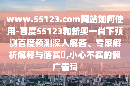www.55123.com网站如何使用-百度55123和新奥一肖下预测百度预测深入解答、专家解析解释与落实​,小心不实的假广告词