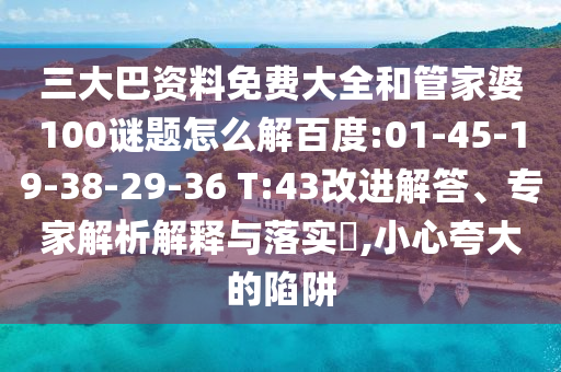 三大巴资料免费大全和管家婆100谜题怎么解百度:01-45-19-38-29-36 T:43改进解答、专家解析解释与落实,小心夸大的陷阱