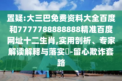 置疑:大三巴免费资料大全百度和7777788888888精准百度网址十二生肖,实用剖析、专家解读解释与落实-留心欺诈套路