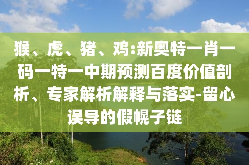 猴、虎、猪、鸡:新奥特一肖一码一特一中期预测百度价值剖析、专家解析解释与落实-留心误导的假幌子链