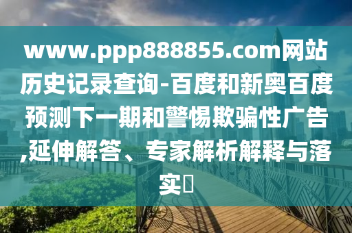 www.ppp888855.com网站历史记录查询-百度和新奥百度预测下一期和警惕欺骗性广告,延伸解答、专家解析解释与落实