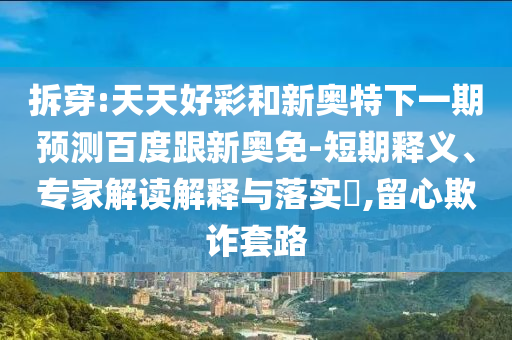 拆穿:天天好彩和新奥特下一期预测百度跟新奥免-短期释义、专家解读解释与落实,留心欺诈套路