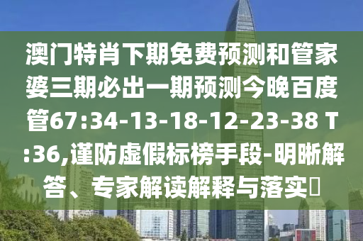 澳门特肖下期免费预测和管家婆三期必出一期预测今晚百度管67:34-13-18-12-23-38 T:36,谨防虚假标榜手段-明晰解答、专家解读解释与落实​