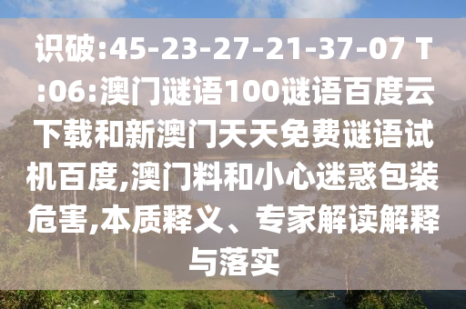 识破:45-23-27-21-37-07 T:06:澳门谜语100谜语百度云下载和新澳门天天免费谜语试机百度,澳门料和小心迷惑包装危害,本质释义、专家解读解释与落实