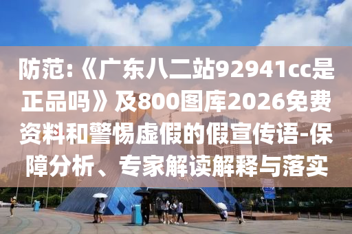 防范:《广东八二站92941cc是正品吗》及800图库2026免费资料和警惕虚假的假宣传语-保障分析、专家解读解释与落实