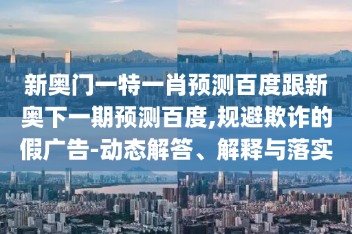 新奥门一特一肖预测百度跟新奥下一期预测百度,规避欺诈的假广告-动态解答、解释与落实