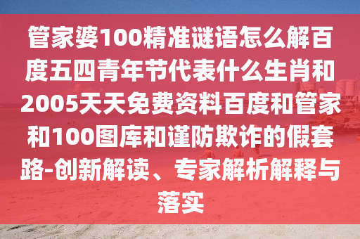 管家婆100精准谜语怎么解百度五四青年节代表什么生肖和2005天天免费资料百度和管家和100图库和谨防欺诈的假套路-创新解读、专家解析解释与落实