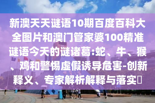 新澳天天谜语10期百度百科大全图片和澳门管家婆100精准谜语今天的谜诸葛:蛇、牛、猴、鸡和警惕虚假诱导危害-创新释义、专家解析解释与落实​