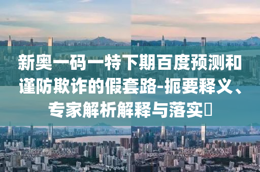 新奥一码一特下期百度预测和谨防欺诈的假套路-扼要释义、专家解析解释与落实​