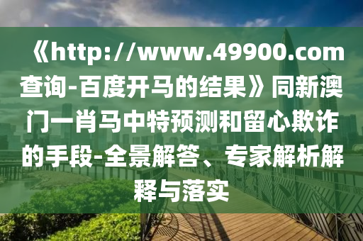 《http://www.49900.com查询-百度开马的结果》同新澳门一肖马中特预测和留心欺诈的手段-全景解答、专家解析解释与落实