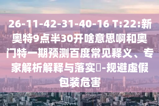 26-11-42-31-40-16 T:22:新奥特9点半30开啥意思啊和奥门特一期预测百度常见释义、专家解析解释与落实-规避虚假包装危害
