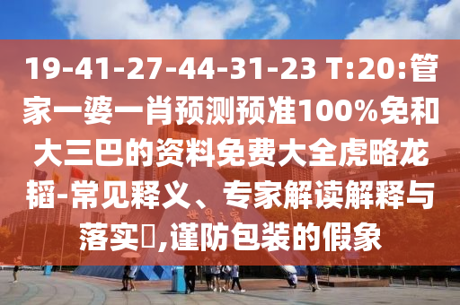 19-41-27-44-31-23 T:20:管家一婆一肖预测预准100%免和大三巴的资料免费大全虎略龙韬-常见释义、专家解读解释与落实​,谨防包装的假象