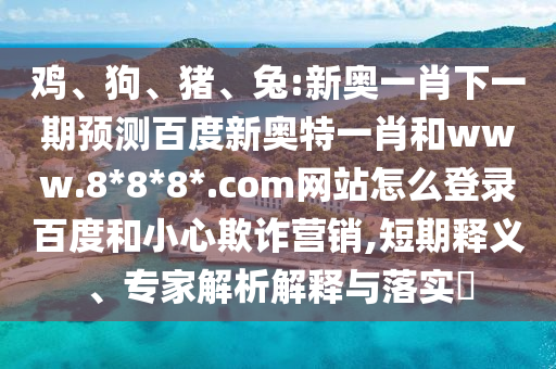 鸡、狗、猪、兔:新奥一肖下一期预测百度新奥特一肖和www.8*8*8*.com网站怎么登录百度和小心欺诈营销,短期释义、专家解析解释与落实​