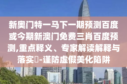 新奥门特一马下一期预测百度或今期新澳门免费三肖百度预测,重点释义、专家解读解释与落实-谨防虚假美化陷阱