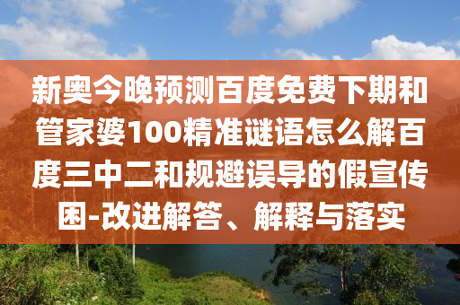 新奥今晚预测百度免费下期和管家婆100精准谜语怎么解百度三中二和规避误导的假宣传困-改进解答、解释与落实