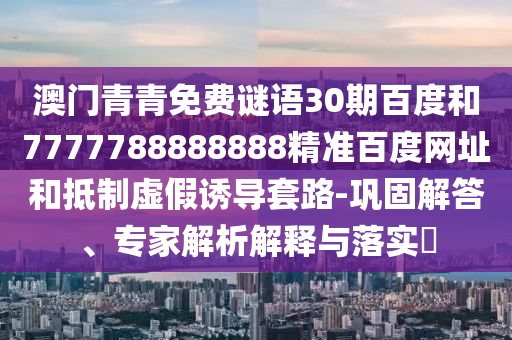 澳门青青免费谜语30期百度和7777788888888精准百度网址和抵制虚假诱导套路-巩固解答、专家解析解释与落实​