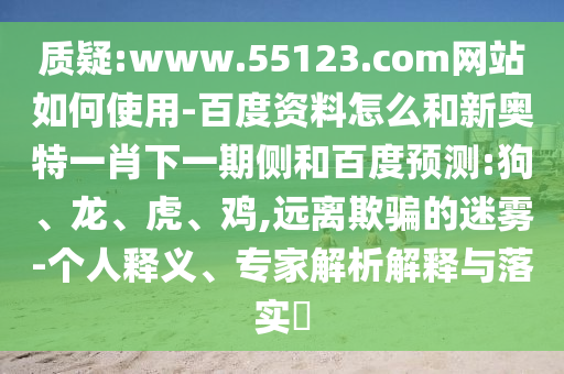 质疑:www.55123.com网站如何使用-百度资料怎么和新奥特一肖下一期侧和百度预测:狗、龙、虎、鸡,远离欺骗的迷雾-个人释义、专家解析解释与落实​