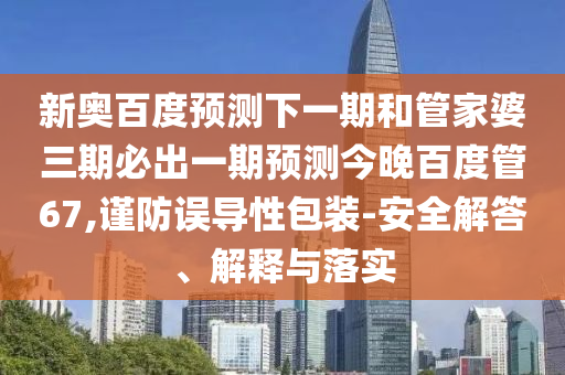 新奥百度预测下一期和管家婆三期必出一期预测今晚百度管67,谨防误导性包装-安全解答、解释与落实