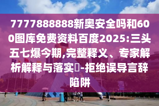 7777888888新奥安全吗和600图库免费资料百度2025:三头五七爆今期,完整释义、专家解析解释与落实-拒绝误导言辞陷阱