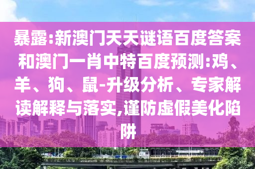 暴露:新澳门天天谜语百度答案和澳门一肖中特百度预测:鸡、羊、狗、鼠-升级分析、专家解读解释与落实,谨防虚假美化陷阱