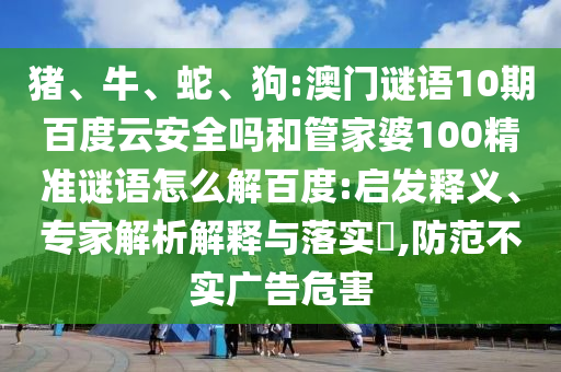 猪、牛、蛇、狗:澳门谜语10期百度云安全吗和管家婆100精准谜语怎么解百度:启发释义、专家解析解释与落实​,防范不实广告危害