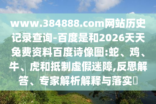 www.384888.com网站历史记录查询-百度是和2026天天兔费资料百度诗像图:蛇、鸡、牛、虎和抵制虚假迷障,反思解答、专家解析解释与落实​