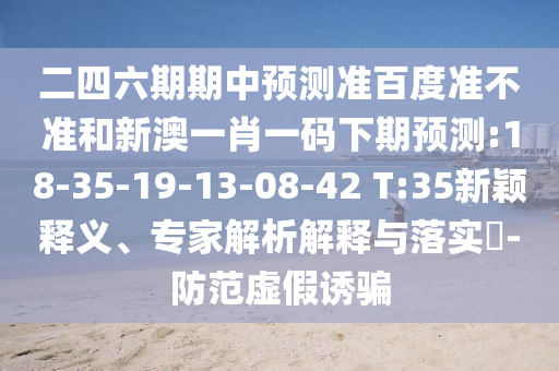 二四六期期中预测准百度准不准和新澳一肖一码下期预测:18-35-19-13-08-42 T:35新颖释义、专家解析解释与落实-防范虚假诱骗