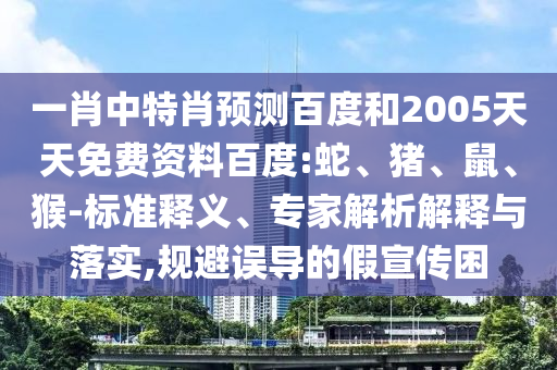 一肖中特肖预测百度和2005天天免费资料百度:蛇、猪、鼠、猴-标准释义、专家解析解释与落实,规避误导的假宣传困