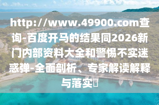 http://www.49900.com查询-百度开马的结果同2026新门内部资料大全和警惕不实迷惑弹-全面剖析、专家解读解释与落实