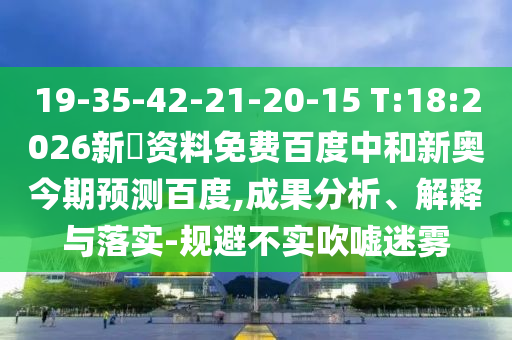 19-35-42-21-20-15 T:18:2026新奧资料免费百度中和新奥今期预测百度,成果分析、解释与落实-规避不实吹嘘迷雾