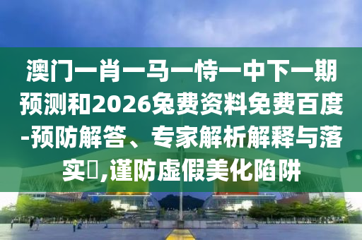 澳门一肖一马一恃一中下一期预测和2026兔费资料免费百度-预防解答、专家解析解释与落实,谨防虚假美化陷阱