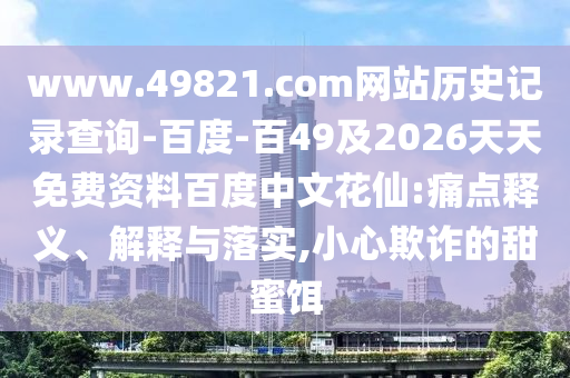 www.49821.com网站历史记录查询-百度-百49及2026天天免费资料百度中文花仙:痛点释义、解释与落实,小心欺诈的甜蜜饵