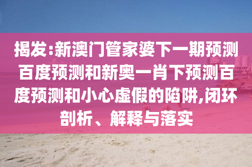 揭发:新澳门管家婆下一期预测百度预测和新奥一肖下预测百度预测和小心虚假的陷阱,闭环剖析、解释与落实