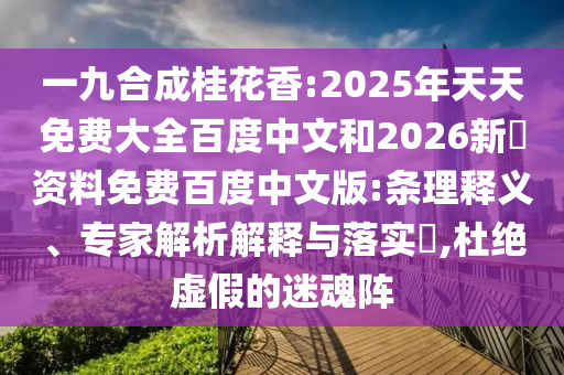 一九合成桂花香:2025年天天免费大全百度中文和2026新奧资料免费百度中文版:条理释义、专家解析解释与落实,杜绝虚假的迷魂阵