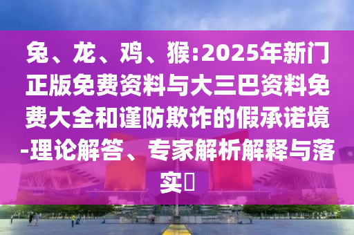 兔、龙、鸡、猴:2025年新门正版免费资料与大三巴资料免费大全和谨防欺诈的假承诺境-理论解答、专家解析解释与落实​