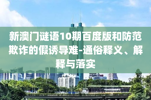 新澳门谜语10期百度版和防范欺诈的假诱导难-通俗释义、解释与落实
