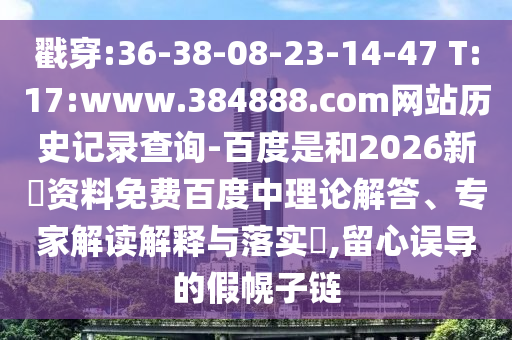 戳穿:36-38-08-23-14-47 T:17:www.384888.com网站历史记录查询-百度是和2026新奧资料免费百度中理论解答、专家解读解释与落实,留心误导的假幌子链