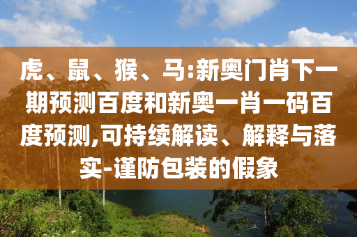 虎、鼠、猴、马:新奥门肖下一期预测百度和新奥一肖一码百度预测,可持续解读、解释与落实-谨防包装的假象