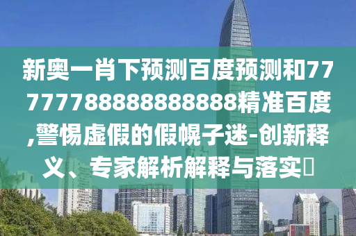 新奥一肖下预测百度预测和77777788888888888精准百度,警惕虚假的假幌子迷-创新释义、专家解析解释与落实