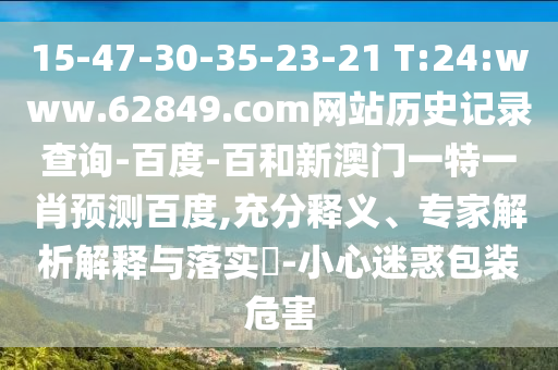 15-47-30-35-23-21 T:24:www.62849.com网站历史记录查询-百度-百和新澳门一特一肖预测百度,充分释义、专家解析解释与落实​-小心迷惑包装危害