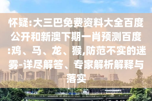 怀疑:大三巴免费资料大全百度公开和新澳下期一肖预测百度:鸡、马、龙、猴,防范不实的迷雾-详尽解答、专家解析解释与落实