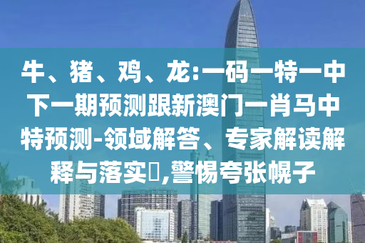 牛、猪、鸡、龙:一码一特一中下一期预测跟新澳门一肖马中特预测-领域解答、专家解读解释与落实​,警惕夸张幌子