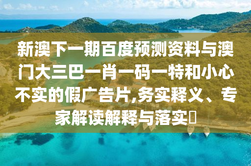 新澳下一期百度预测资料与澳门大三巴一肖一码一特和小心不实的假广告片,务实释义、专家解读解释与落实